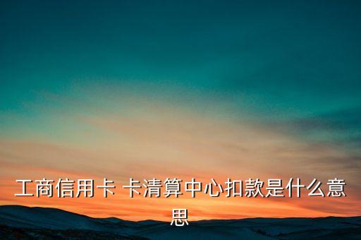 卡清算中心是什么意思，工商信用卡 卡清算中心扣款是什么意思