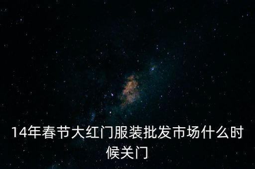 2014年大紅門批發(fā)市場什么時候關(guān)門，14年春節(jié)大紅門服裝批發(fā)市場什么時候關(guān)門