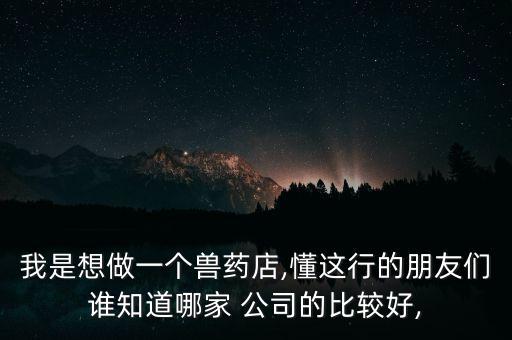 我是想做一個(gè)獸藥店,懂這行的朋友們誰知道哪家 公司的比較好,