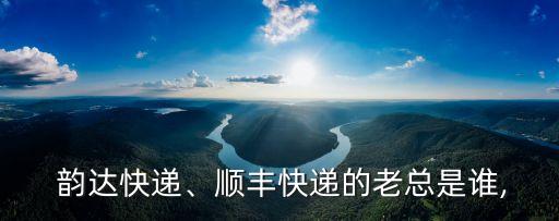  韻達(dá)快遞、順豐快遞的老總是誰(shuí),