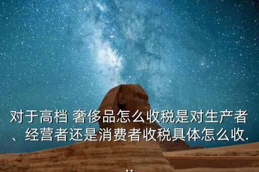 對于高檔 奢侈品怎么收稅是對生產(chǎn)者、經(jīng)營者還是消費(fèi)者收稅具體怎么收...