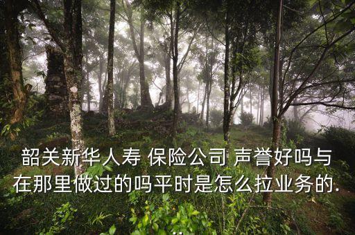 韶關(guān)新華人壽 保險(xiǎn)公司 聲譽(yù)好嗎與在那里做過的嗎平時是怎么拉業(yè)務(wù)的...