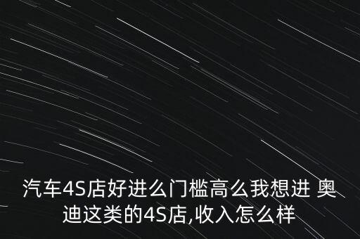 汽車(chē)4S店好進(jìn)么門(mén)檻高么我想進(jìn) 奧迪這類(lèi)的4S店,收入怎么樣