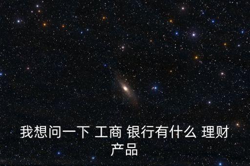 我想問一下 工商 銀行有什么 理財(cái)產(chǎn)品