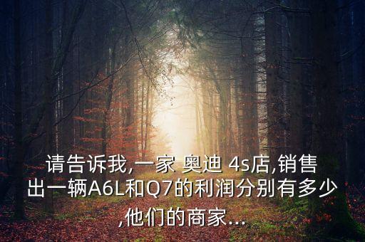請(qǐng)告訴我,一家 奧迪 4s店,銷(xiāo)售出一輛A6L和Q7的利潤(rùn)分別有多少,他們的商家...
