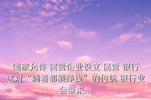 國(guó)家允許 民營(yíng)企業(yè)設(shè)立 民營(yíng) 銀行這對(duì)“躺著都能掙錢”的傳統(tǒng) 銀行業(yè)會(huì)帶來...