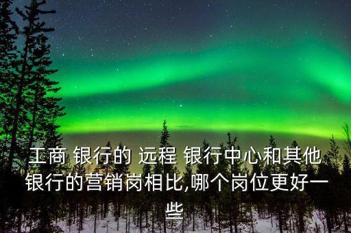 工商 銀行的 遠(yuǎn)程 銀行中心和其他 銀行的營(yíng)銷崗相比,哪個(gè)崗位更好一些