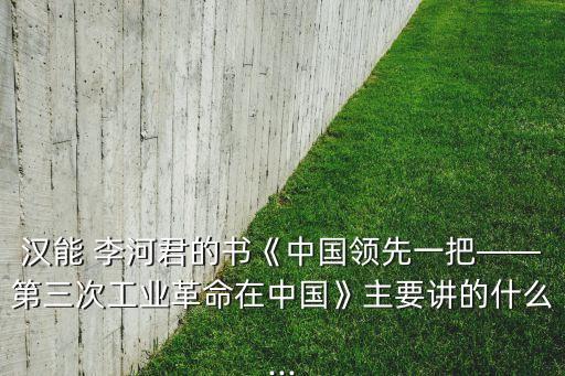 漢能 李河君的書《中國(guó)領(lǐng)先一把——第三次工業(yè)革命在中國(guó)》主要講的什么...