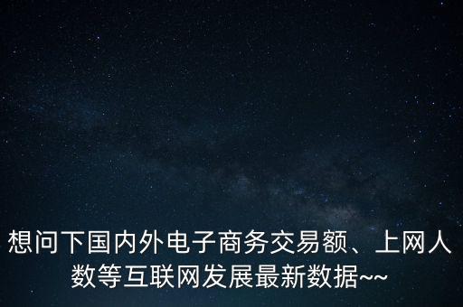 想問下國(guó)內(nèi)外電子商務(wù)交易額、上網(wǎng)人數(shù)等互聯(lián)網(wǎng)發(fā)展最新數(shù)據(jù)~~