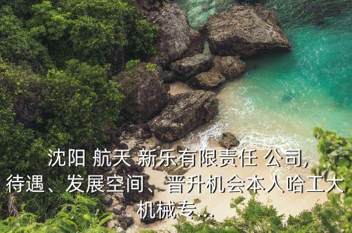  沈陽(yáng) 航天 新樂有限責(zé)任 公司,待遇、發(fā)展空間、晉升機(jī)會(huì)本人哈工大機(jī)械專...