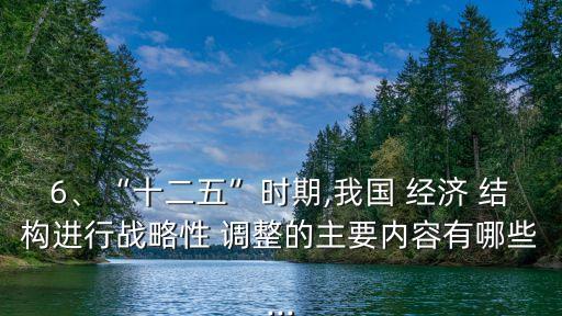 6、“十二五”時期,我國 經(jīng)濟(jì) 結(jié)構(gòu)進(jìn)行戰(zhàn)略性 調(diào)整的主要內(nèi)容有哪些...