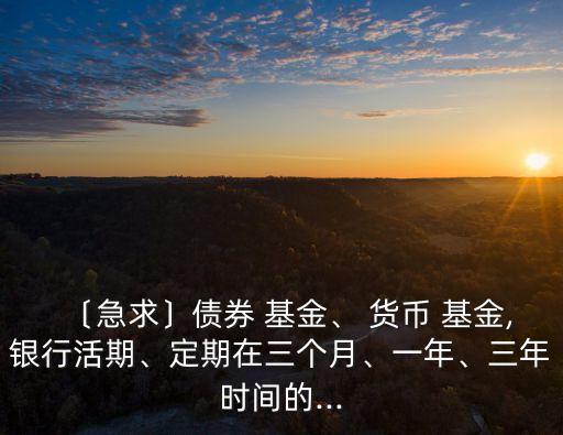 〔急求〕債券 基金、 貨幣 基金,銀行活期、定期在三個(gè)月、一年、三年時(shí)間的...