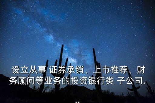  設(shè)立從事 證券承銷、上市推薦、財(cái)務(wù)顧問等業(yè)務(wù)的投資銀行類 子公司...