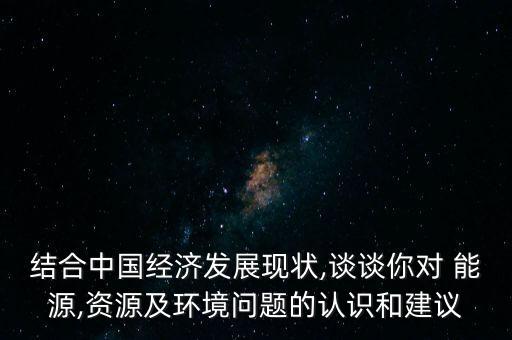 結(jié)合中國經(jīng)濟發(fā)展現(xiàn)狀,談談你對 能源,資源及環(huán)境問題的認識和建議