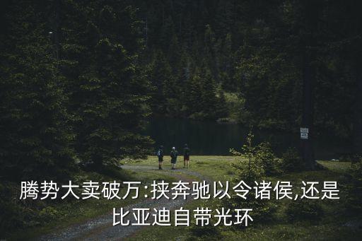 騰勢(shì)大賣(mài)破萬(wàn):挾奔馳以令諸侯,還是 比亞迪自帶光環(huán)