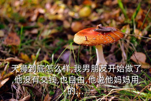  天獅到底怎么樣,我男朋友開(kāi)始做了,他沒(méi)有交錢,也自由,他說(shuō)他媽媽用的...
