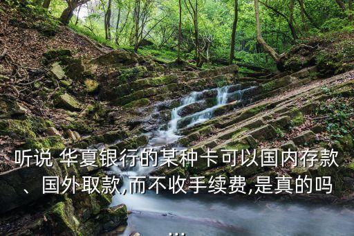 聽(tīng)說(shuō) 華夏銀行的某種卡可以國(guó)內(nèi)存款、國(guó)外取款,而不收手續(xù)費(fèi),是真的嗎...