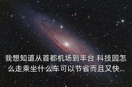我想知道從首都機(jī)場(chǎng)到豐臺(tái) 科技園怎么走乘坐什么車(chē)可以節(jié)省而且又快...