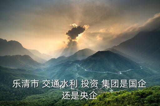 樂(lè)清市 交通水利 投資 集團(tuán)是國(guó)企還是央企