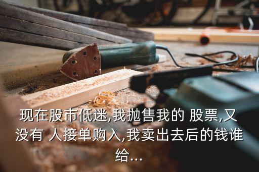 現(xiàn)在股市低迷,我拋售我的 股票,又沒有 人接單購(gòu)入,我賣出去后的錢誰給...