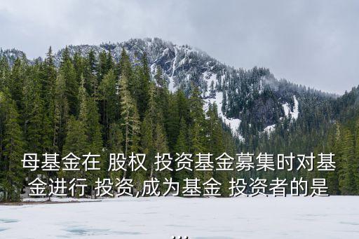 母基金在 股權 投資基金募集時對基金進行 投資,成為基金 投資者的是...