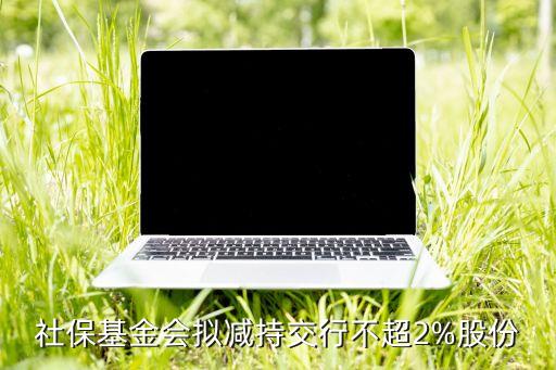 社?；饡?huì)擬減持交行不超2%股份