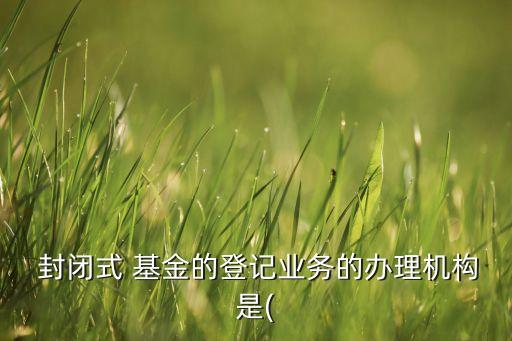  封閉式 基金的登記業(yè)務(wù)的辦理機構(gòu)是(