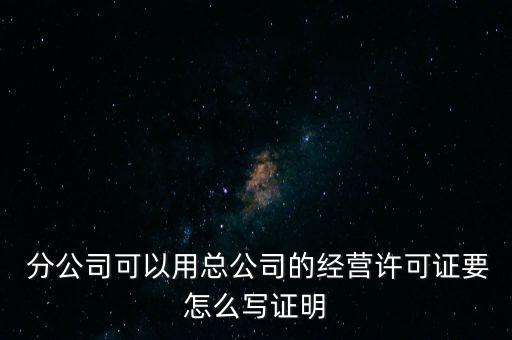  分公司可以用總公司的經(jīng)營(yíng)許可證要怎么寫(xiě)證明