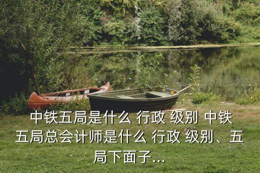  中鐵五局是什么 行政 級別 中鐵五局總會計師是什么 行政 級別、五局下面子...