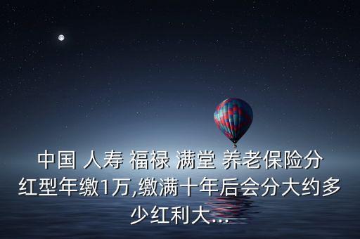 中國(guó) 人壽 福祿 滿(mǎn)堂 養(yǎng)老保險(xiǎn)分紅型年繳1萬(wàn),繳滿(mǎn)十年后會(huì)分大約多少紅利大...