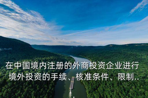 在中國境內(nèi)注冊的外商投資企業(yè)進行 境外投資的手續(xù)、核準條件、限制...