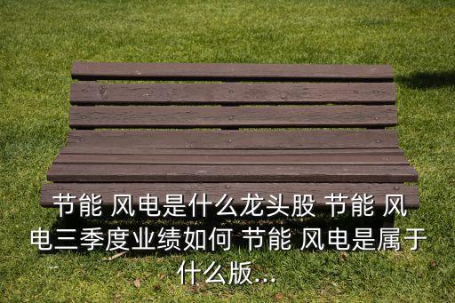  節(jié)能 風電是什么龍頭股 節(jié)能 風電三季度業(yè)績?nèi)绾?節(jié)能 風電是屬于什么版...