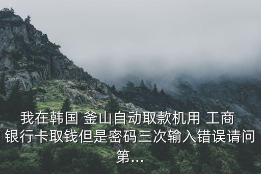 我在韓國 釜山自動取款機用 工商 銀行卡取錢但是密碼三次輸入錯誤請問第...