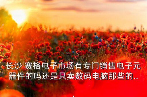 長(zhǎng)沙 賽格電子市場(chǎng)有專門(mén)銷售電子元器件的嗎還是只賣數(shù)碼電腦那些的...