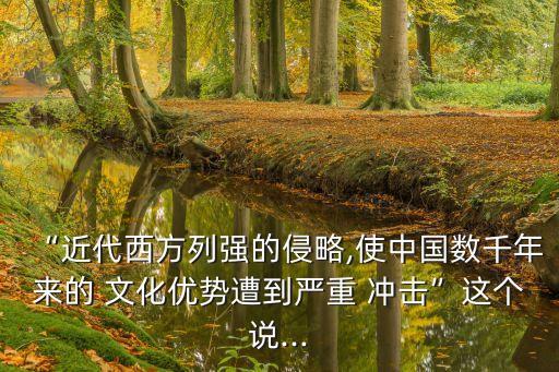 “近代西方列強(qiáng)的侵略,使中國(guó)數(shù)千年來的 文化優(yōu)勢(shì)遭到嚴(yán)重 沖擊”這個(gè)說...