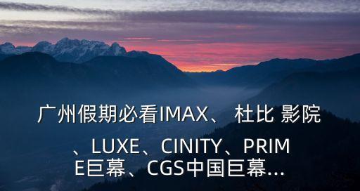 廣州假期必看IMAX、 杜比 影院、LUXE、CINITY、PRIME巨幕、CGS中國巨幕...