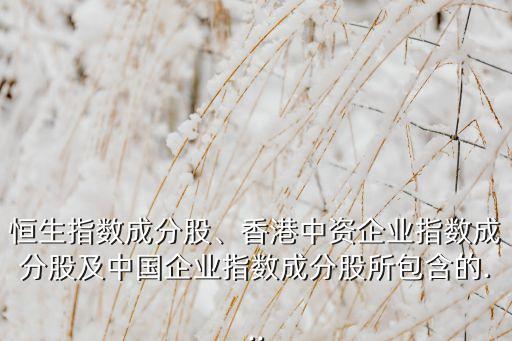 恒生指數(shù)成分股、香港中資企業(yè)指數(shù)成分股及中國企業(yè)指數(shù)成分股所包含的...