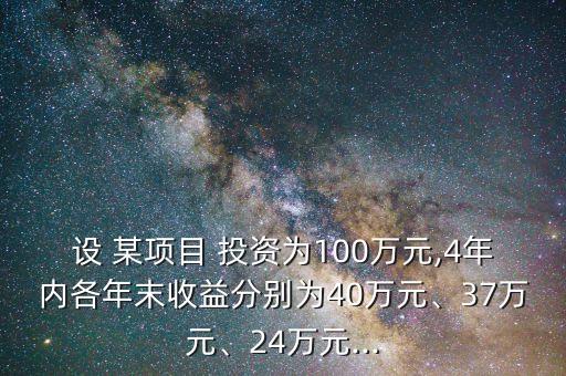 設 某項目 投資為100萬元,4年內各年末收益分別為40萬元、37萬元、24萬元...
