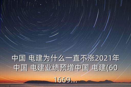 中國 電建為什么一直不漲2021年中國 電建業(yè)績預增中國 電建(601669...